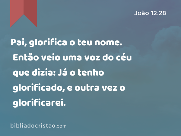 Pai, glorifica o teu nome. Então veio uma voz do céu que dizia: Já o tenho glorificado, e outra vez o glorificarei. - João 12:28