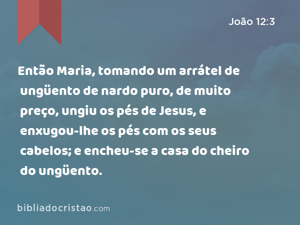 Então Maria, tomando um arrátel de ungüento de nardo puro, de muito preço, ungiu os pés de Jesus, e enxugou-lhe os pés com os seus cabelos; e encheu-se a casa do cheiro do ungüento. - João 12:3