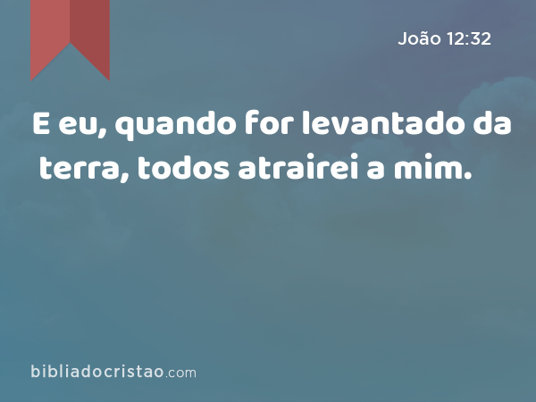 E eu, quando for levantado da terra, todos atrairei a mim. - João 12:32