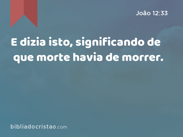 E dizia isto, significando de que morte havia de morrer. - João 12:33