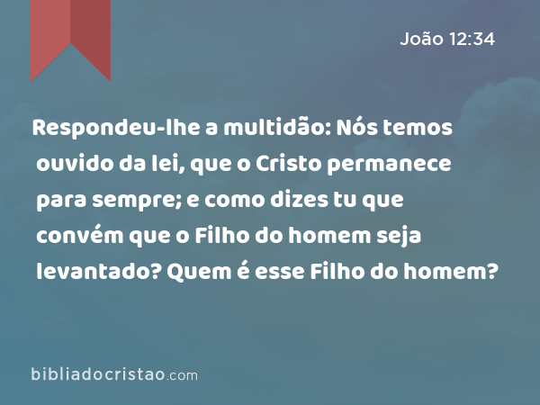 Respondeu-lhe a multidão: Nós temos ouvido da lei, que o Cristo permanece para sempre; e como dizes tu que convém que o Filho do homem seja levantado? Quem é esse Filho do homem? - João 12:34