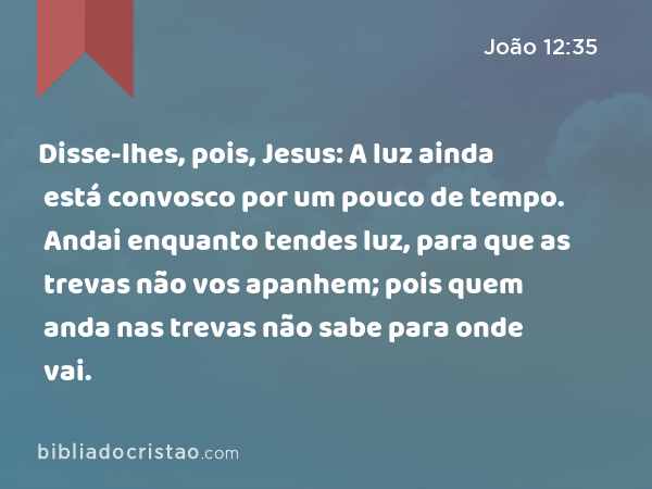 Disse-lhes, pois, Jesus: A luz ainda está convosco por um pouco de tempo. Andai enquanto tendes luz, para que as trevas não vos apanhem; pois quem anda nas trevas não sabe para onde vai. - João 12:35