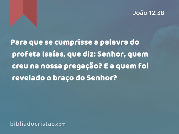 Para que se cumprisse a palavra do profeta Isaías, que diz: Senhor, quem creu na nossa pregação? E a quem foi revelado o braço do Senhor? - João 12:38