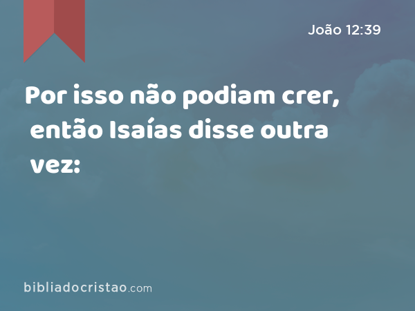 Por isso não podiam crer, então Isaías disse outra vez: - João 12:39