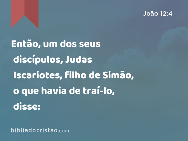 Então, um dos seus discípulos, Judas Iscariotes, filho de Simão, o que havia de traí-lo, disse: - João 12:4