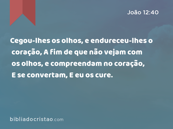 Cegou-lhes os olhos, e endureceu-lhes o coração, A fim de que não vejam com os olhos, e compreendam no coração, E se convertam, E eu os cure. - João 12:40