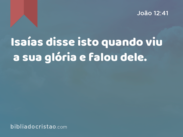 Isaías disse isto quando viu a sua glória e falou dele. - João 12:41