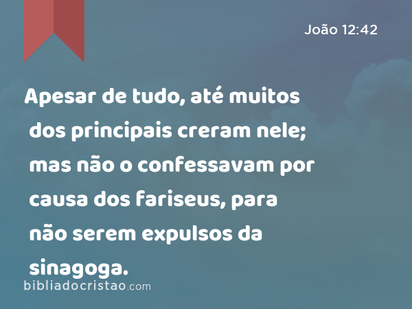 Apesar de tudo, até muitos dos principais creram nele; mas não o confessavam por causa dos fariseus, para não serem expulsos da sinagoga. - João 12:42