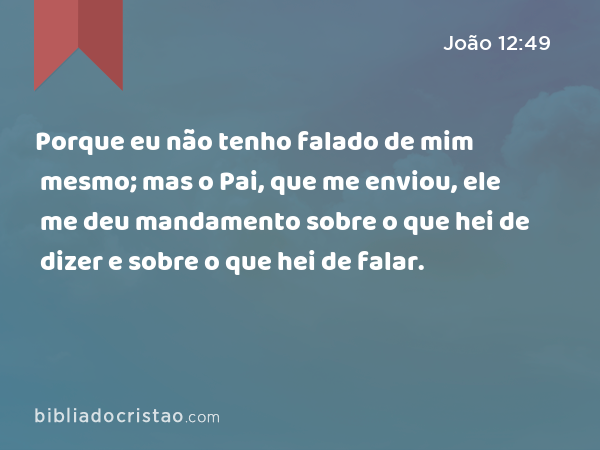 Porque eu não tenho falado de mim mesmo; mas o Pai, que me enviou, ele me deu mandamento sobre o que hei de dizer e sobre o que hei de falar. - João 12:49