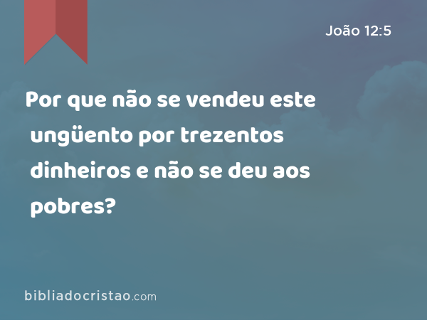 Por que não se vendeu este ungüento por trezentos dinheiros e não se deu aos pobres? - João 12:5