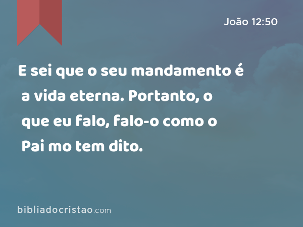 E sei que o seu mandamento é a vida eterna. Portanto, o que eu falo, falo-o como o Pai mo tem dito. - João 12:50