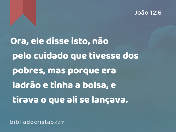 Ora, ele disse isto, não pelo cuidado que tivesse dos pobres, mas porque era ladrão e tinha a bolsa, e tirava o que ali se lançava. - João 12:6