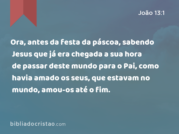 Ora, antes da festa da páscoa, sabendo Jesus que já era chegada a sua hora de passar deste mundo para o Pai, como havia amado os seus, que estavam no mundo, amou-os até o fim. - João 13:1