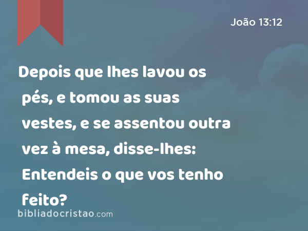 Depois que lhes lavou os pés, e tomou as suas vestes, e se assentou outra vez à mesa, disse-lhes: Entendeis o que vos tenho feito? - João 13:12