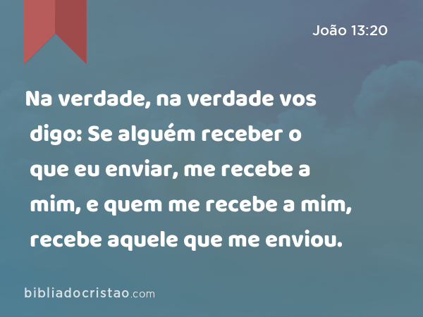 Na verdade, na verdade vos digo: Se alguém receber o que eu enviar, me recebe a mim, e quem me recebe a mim, recebe aquele que me enviou. - João 13:20