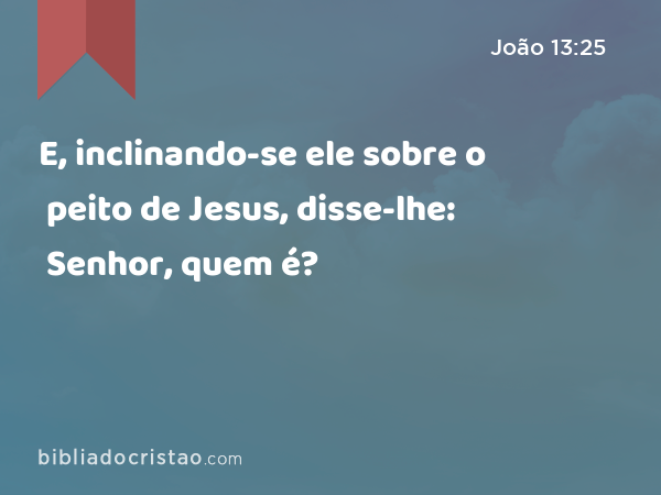 E, inclinando-se ele sobre o peito de Jesus, disse-lhe: Senhor, quem é? - João 13:25