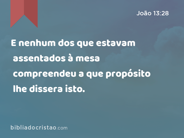 E nenhum dos que estavam assentados à mesa compreendeu a que propósito lhe dissera isto. - João 13:28