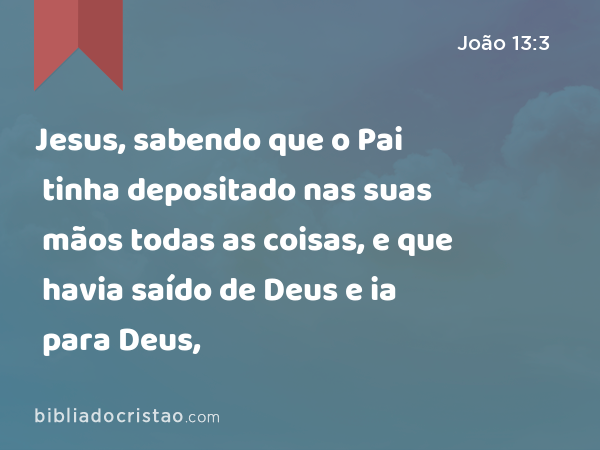 Jesus, sabendo que o Pai tinha depositado nas suas mãos todas as coisas, e que havia saído de Deus e ia para Deus, - João 13:3