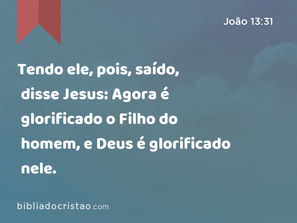 Tendo ele, pois, saído, disse Jesus: Agora é glorificado o Filho do homem, e Deus é glorificado nele. - João 13:31