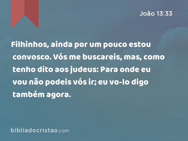 Filhinhos, ainda por um pouco estou convosco. Vós me buscareis, mas, como tenho dito aos judeus: Para onde eu vou não podeis vós ir; eu vo-lo digo também agora. - João 13:33