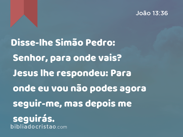 Disse-lhe Simão Pedro: Senhor, para onde vais? Jesus lhe respondeu: Para onde eu vou não podes agora seguir-me, mas depois me seguirás. - João 13:36