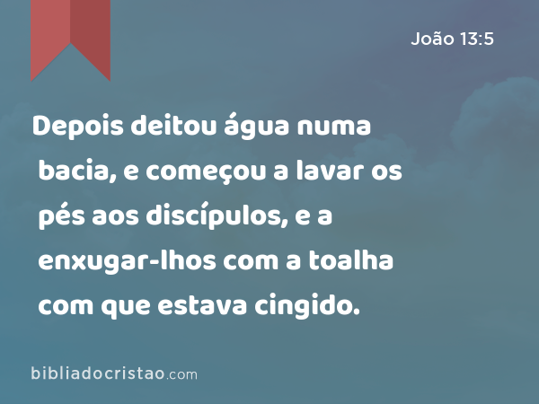 Depois deitou água numa bacia, e começou a lavar os pés aos discípulos, e a enxugar-lhos com a toalha com que estava cingido. - João 13:5