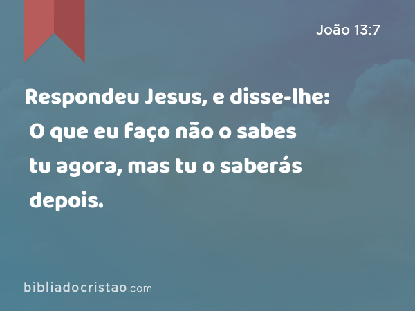 Respondeu Jesus, e disse-lhe: O que eu faço não o sabes tu agora, mas tu o saberás depois. - João 13:7