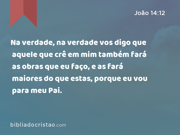 Na verdade, na verdade vos digo que aquele que crê em mim também fará as obras que eu faço, e as fará maiores do que estas, porque eu vou para meu Pai. - João 14:12