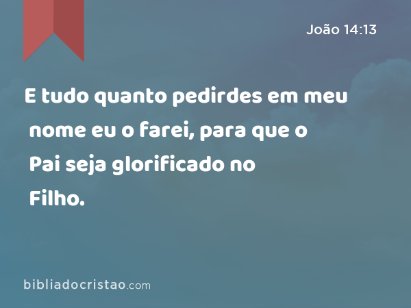 E tudo quanto pedirdes em meu nome eu o farei, para que o Pai seja glorificado no Filho. - João 14:13