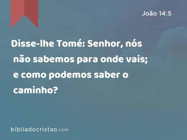 Disse-lhe Tomé: Senhor, nós não sabemos para onde vais; e como podemos saber o caminho? - João 14:5