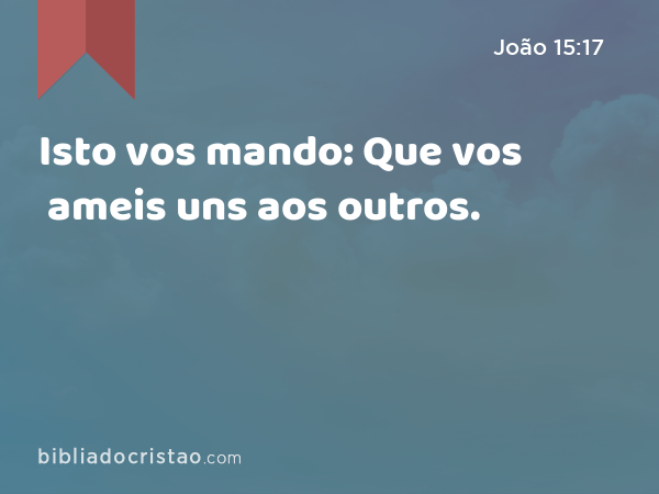 Isto vos mando: Que vos ameis uns aos outros. - João 15:17