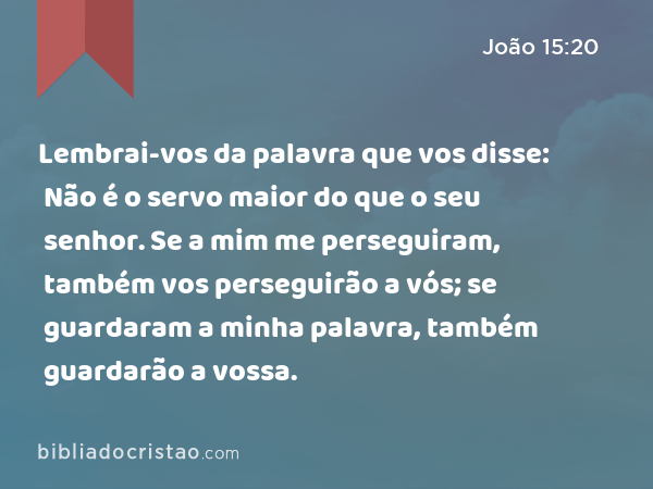 Lembrai-vos da palavra que vos disse: Não é o servo maior do que o seu senhor. Se a mim me perseguiram, também vos perseguirão a vós; se guardaram a minha palavra, também guardarão a vossa. - João 15:20