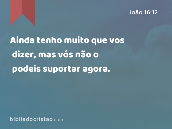 Ainda tenho muito que vos dizer, mas vós não o podeis suportar agora. - João 16:12