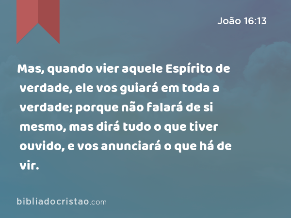 Mas, quando vier aquele Espírito de verdade, ele vos guiará em toda a verdade; porque não falará de si mesmo, mas dirá tudo o que tiver ouvido, e vos anunciará o que há de vir. - João 16:13