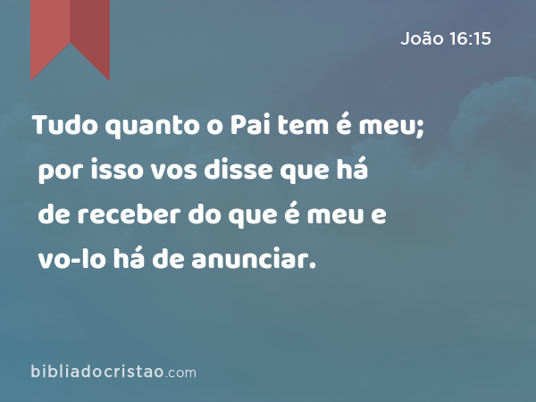 Tudo quanto o Pai tem é meu; por isso vos disse que há de receber do que é meu e vo-lo há de anunciar. - João 16:15