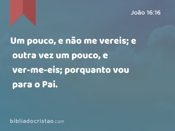 Um pouco, e não me vereis; e outra vez um pouco, e ver-me-eis; porquanto vou para o Pai. - João 16:16