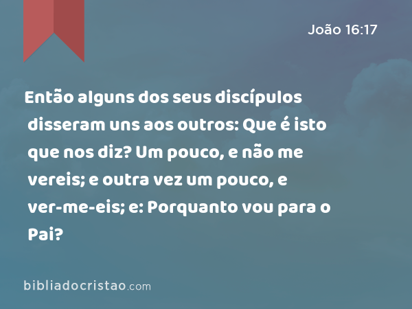 Então alguns dos seus discípulos disseram uns aos outros: Que é isto que nos diz? Um pouco, e não me vereis; e outra vez um pouco, e ver-me-eis; e: Porquanto vou para o Pai? - João 16:17