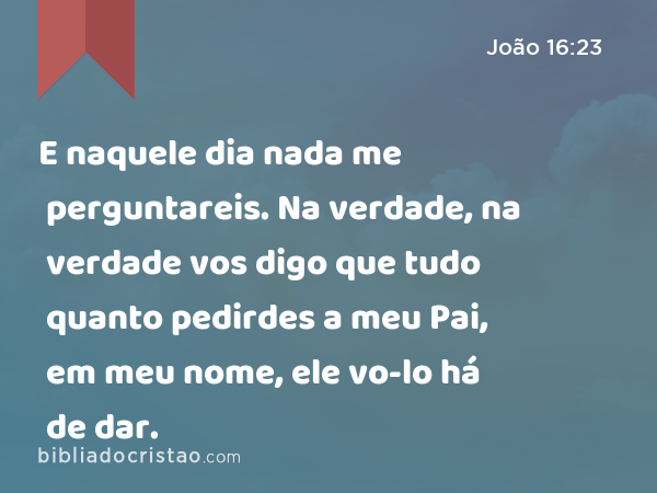 E naquele dia nada me perguntareis. Na verdade, na verdade vos digo que tudo quanto pedirdes a meu Pai, em meu nome, ele vo-lo há de dar. - João 16:23