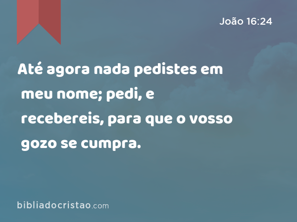 Até agora nada pedistes em meu nome; pedi, e recebereis, para que o vosso gozo se cumpra. - João 16:24