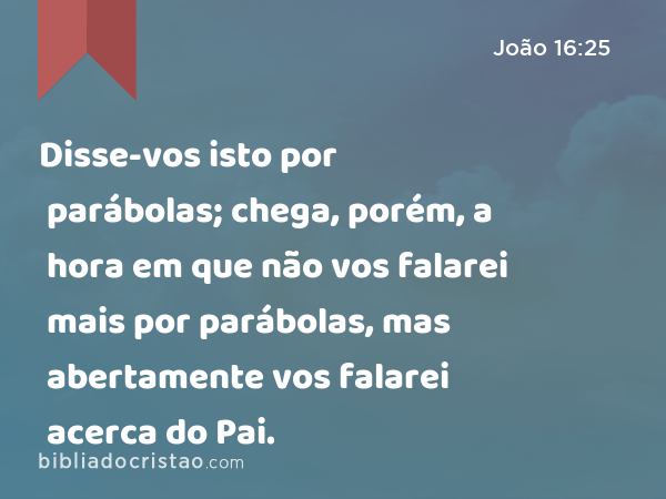 Disse-vos isto por parábolas; chega, porém, a hora em que não vos falarei mais por parábolas, mas abertamente vos falarei acerca do Pai. - João 16:25