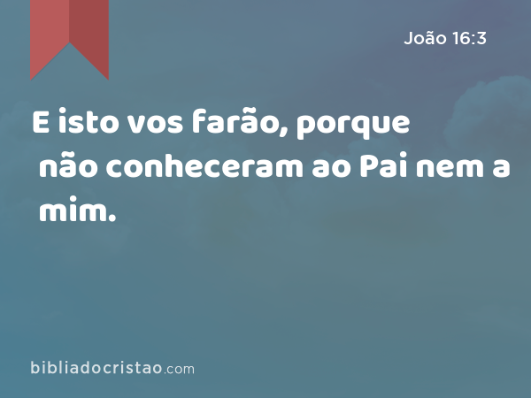 E isto vos farão, porque não conheceram ao Pai nem a mim. - João 16:3