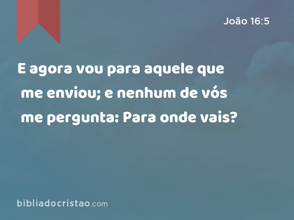 E agora vou para aquele que me enviou; e nenhum de vós me pergunta: Para onde vais? - João 16:5