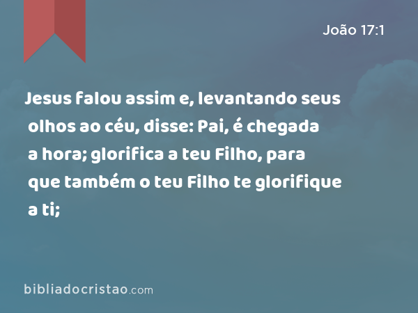 Jesus falou assim e, levantando seus olhos ao céu, disse: Pai, é chegada a hora; glorifica a teu Filho, para que também o teu Filho te glorifique a ti; - João 17:1