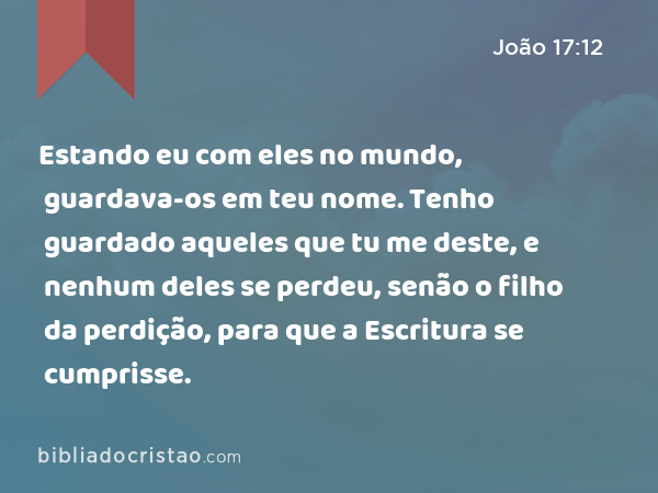 Estando eu com eles no mundo, guardava-os em teu nome. Tenho guardado aqueles que tu me deste, e nenhum deles se perdeu, senão o filho da perdição, para que a Escritura se cumprisse. - João 17:12