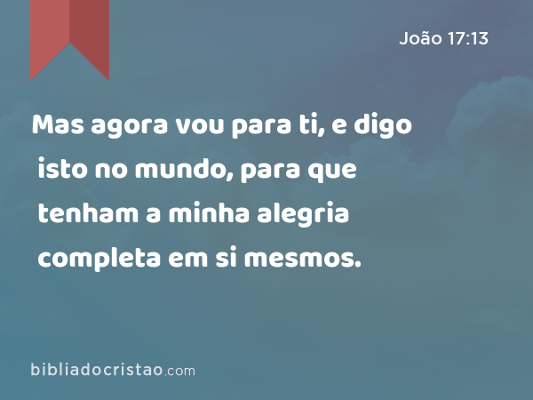 Mas agora vou para ti, e digo isto no mundo, para que tenham a minha alegria completa em si mesmos. - João 17:13