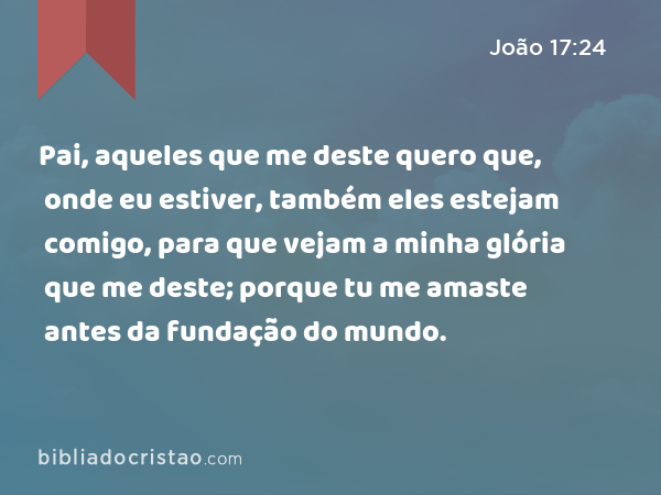 Pai, aqueles que me deste quero que, onde eu estiver, também eles estejam comigo, para que vejam a minha glória que me deste; porque tu me amaste antes da fundação do mundo. - João 17:24