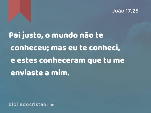 Pai justo, o mundo não te conheceu; mas eu te conheci, e estes conheceram que tu me enviaste a mim. - João 17:25