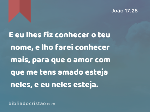 E eu lhes fiz conhecer o teu nome, e lho farei conhecer mais, para que o amor com que me tens amado esteja neles, e eu neles esteja. - João 17:26