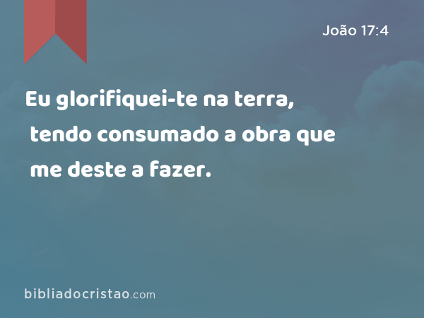 Eu glorifiquei-te na terra, tendo consumado a obra que me deste a fazer. - João 17:4