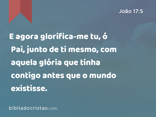 E agora glorifica-me tu, ó Pai, junto de ti mesmo, com aquela glória que tinha contigo antes que o mundo existisse. - João 17:5